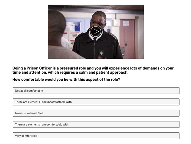 A screen shot from the self-selection tool video. It shows an image of a prison officer talking to a prisoner. The text underneath reads: Being a prison officer is a pressured role and you will experience lots of demands on your time and attention, which required a calm and patient approach. How comfortable would you be with this aspect of the role. The multiple choice responses are: Not at all comfortable, There are elements I am uncomfortable with, I'm not sure how I feel, There are elements I am comfortable with, Very comfortable.